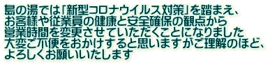 島の湯では「新型コロナウイルス対策」を踏まえ、 お客様や従業員の健康と安全確保の観点から 営業時間を変更させていただくことになりました 大変ご不便をおかけすると思いますがご理解のほど、 よろしくお願いいたします