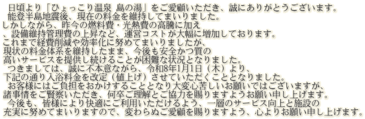  日頃より「ひょっこり温泉 島の湯」をご愛顧いただき、誠にありがとうございます。  能登半島地震後、現在の料金を維持してまいりました。 しかしながら、昨今の燃料費・光熱費の高騰に加え 、設備維持管理費の上昇など、運営コストが大幅に増加しております。  これまで経費削減や効率化に努めてまいりましたが、 現状の料金体系を維持したまま、今後も安全かつ質の 高いサービスを提供し続けることが困難な状況となりました。  つきましては、誠に不本意ながら、令和8年1月1日（木）より、 下記の通り入浴料金を改定（値上げ）させていただくこととなりました。  お客様にはご負担をおかけすることとなり大変心苦しいお願いではございますが、 諸事情をご賢察いただき、何卒ご理解とご協力を賜りますようお願い申し上げます。  今後も、皆様により快適にご利用いただけるよう、一層のサービス向上と施設の 充実に努めてまいりますので、変わらぬご愛顧を賜りますよう、心よりお願い申し上げます。