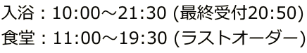 入浴：10:00～21:30 (最終受付20:50) 食堂：11:00～19:30 (ラストオーダー)