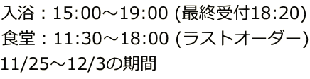 入浴：15:00～19:00 (最終受付18:20) 食堂：11:30～18:00 (ラストオーダー) 11/25～12/3の期間