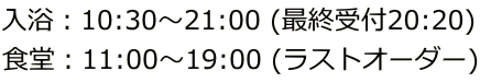 入浴：10:30～21:00 (最終受付20:20) 食堂：11:00～19:00 (ラストオーダー)