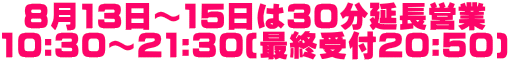 8月13日～15日は30分延長営業 10:30～21:30(最終受付20:50)